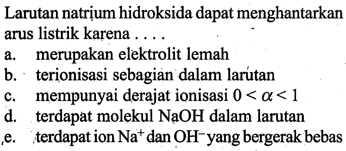 Larutan natrịum hidroksida dapat menghantarkan arus listrik karena ....a. merupakan elektrolit lemahb. terionisasi sebagian dalam larutanc. mempunyai derajat ionisasi 0<a<1 d. terdapat molekul NaOH dalam larutane. terdapat ion Na^+ dan OH^- yang bergerak bebas