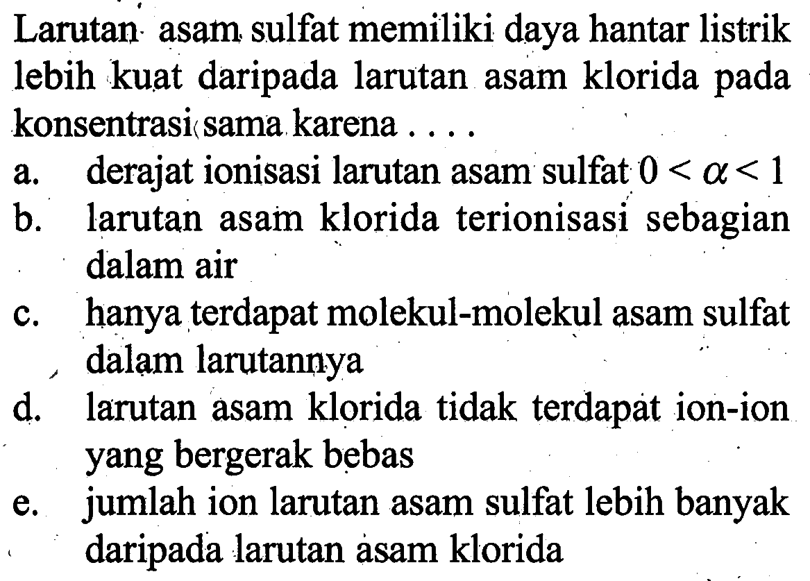 Larutan asam sulfat memiliki daya hantar listrik lebih kuat daripada larutan asam klorida pada konsentrasi sama karena ....a. derajat ionisasi larutan asam sulfat  0<a<1 b. larutan asam klorida terionisasi sebagian dalam airc. hanya terdapat molekul-molekul asam sulfat dalam larutannyad. larutan asam klorida tidak terdapat ion-ion yang bergerak bebase. jumlah ion larutan asam sulfat lebih banyak daripada larutan asam klorida