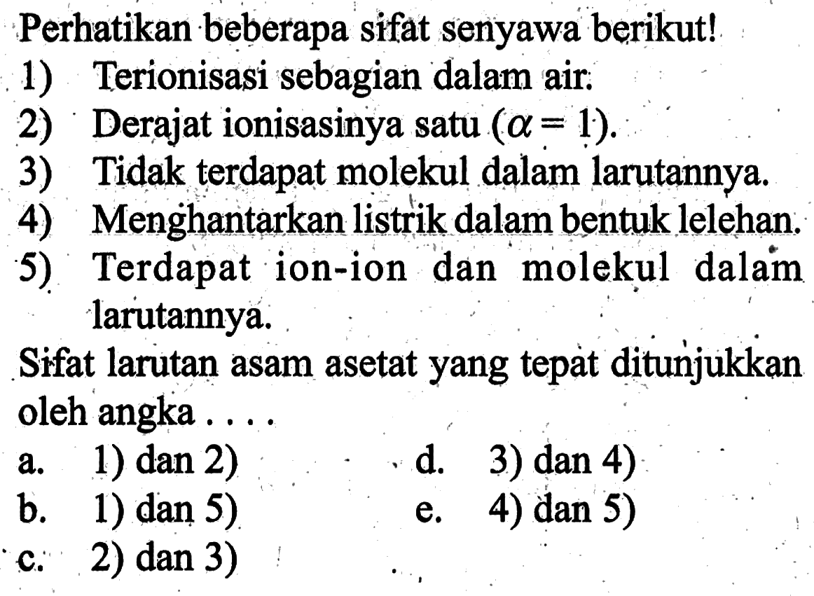 Perhatikan beberapa sifat senyawa berikut!1) Terionisasi sebagian dalam air.2) Derajat ionisasinya satu  (a=1) .3) Tidak terdapat molekul dalam larutannya.4) Menghantarkan listrik dalam bentuk lelehan.5) Terdapat ion-ion dan molekul dalam larutannya.Sifat larutan asam asetat yang tepat ditunjukkan oleh angka ....