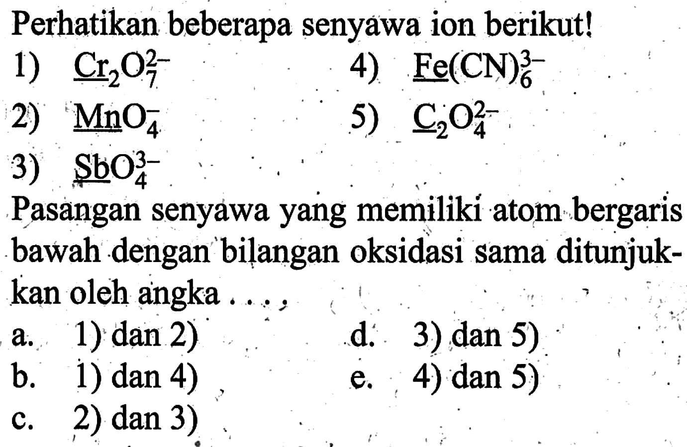 Perhatikan beberapa senyawa ion berikut!1) Cr2O7^(2-)2) MnO4^-3) SbO4^(3-)4) Fe(CN)6^(3-)5) C2O4^(2-)Pasangan senyawa yang memiliki atom bergaris bawah dengan bilangan oksidasi sama ditunjukkan oleh angka ....