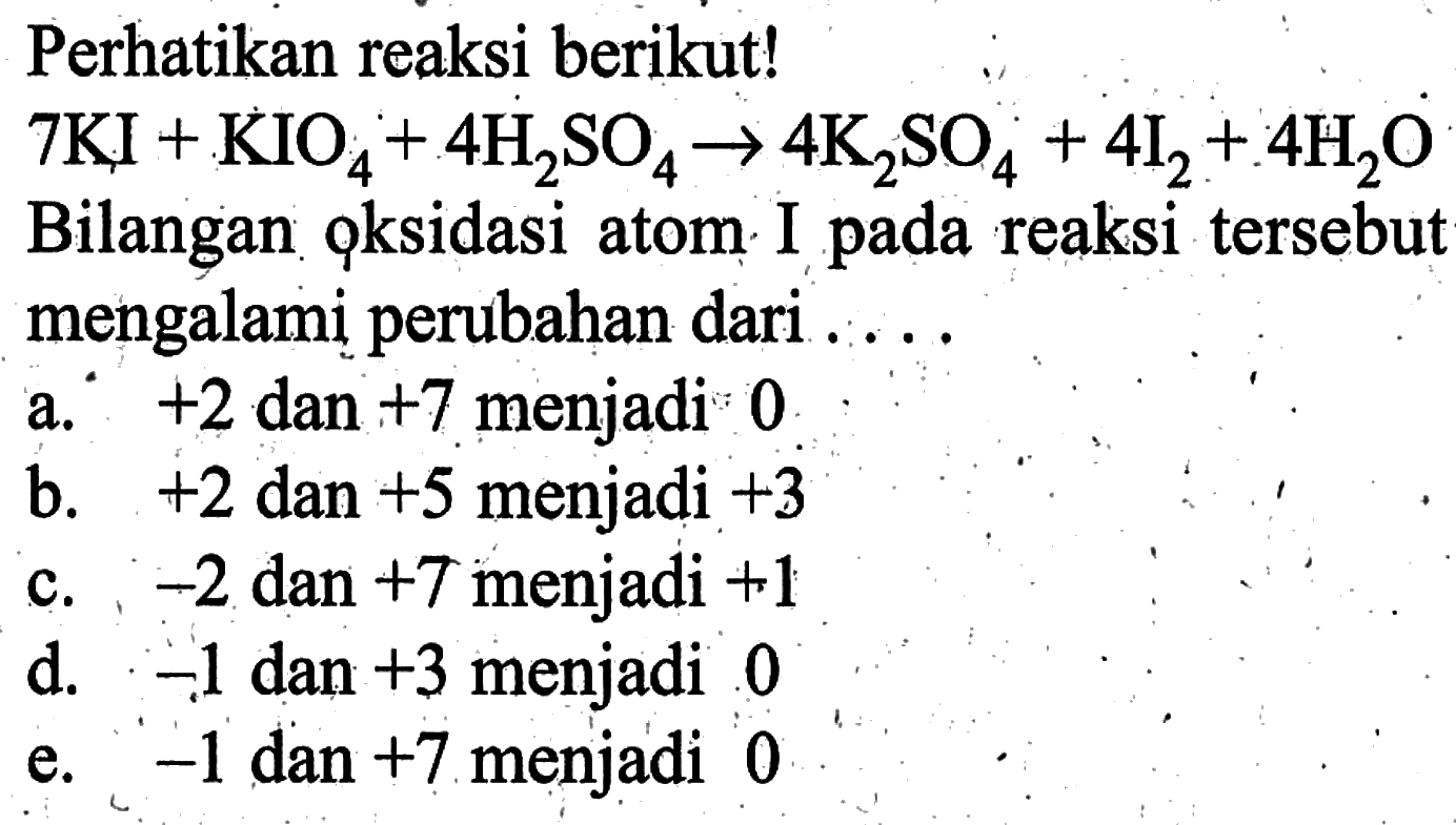 Perhatikan reaksi berikut! 7 KI+KIO4+4 H2SO4 -> 4 K2SO4+4 I2+4 H2O Bilangan oksidasi atom I pada reaksi tersebut mengalami perubahan dari ....