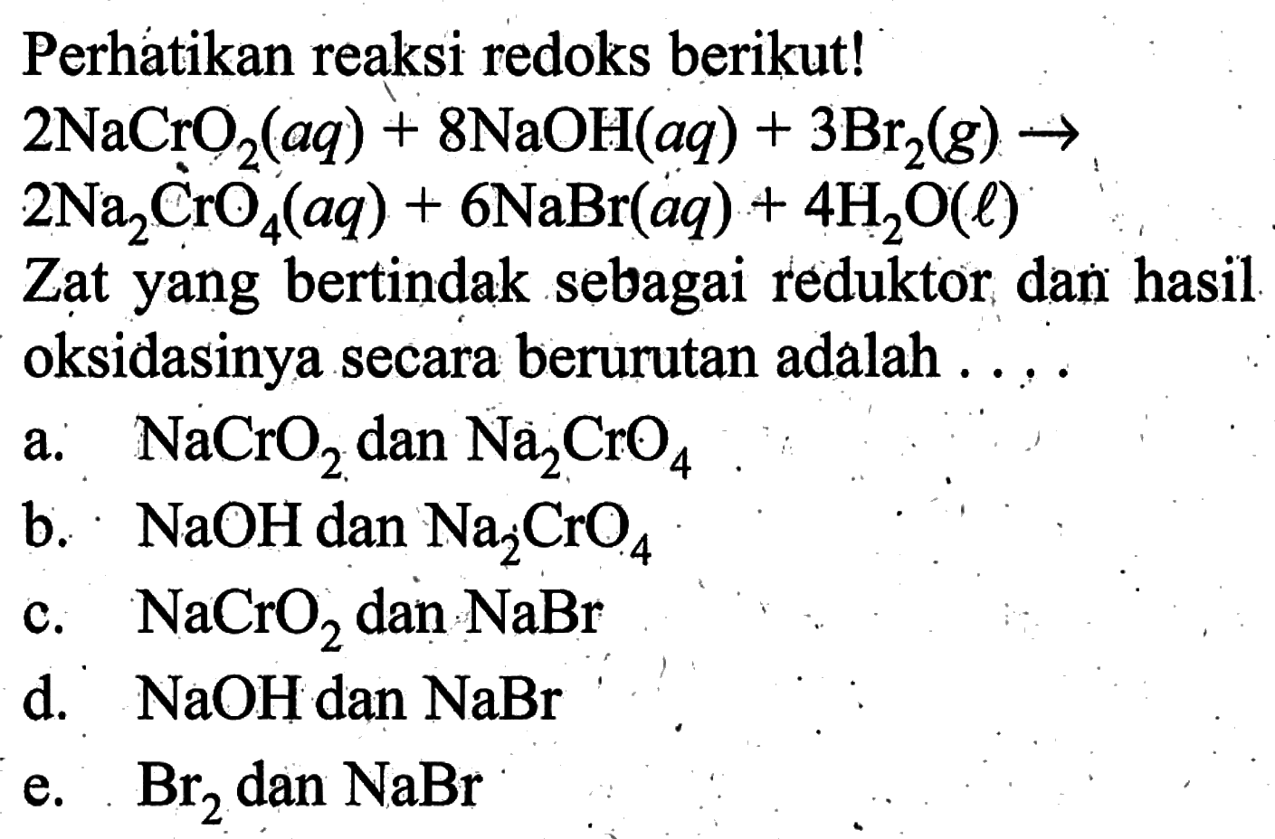 Perhatikan reaksi redoks berikut!  2 NaCrO2(aq)+8 NaOH(aq)+3 Br2(g) ->   2 Na2 CrO4(aq)+6 NaBr(aq)+4 H2 O(l)  Zat yang bertindak sebagai reduktor dan hasil oksidasinya secara berurutan adalah ....a.   NaCrO2  dan  Na2 CrO4 b.   NaOH  dan  Na2 CrO4 c.  NaCrO2  dan  NaBr d.  NaOH  dan  NaBr e.  Br2  dan  NaBr 