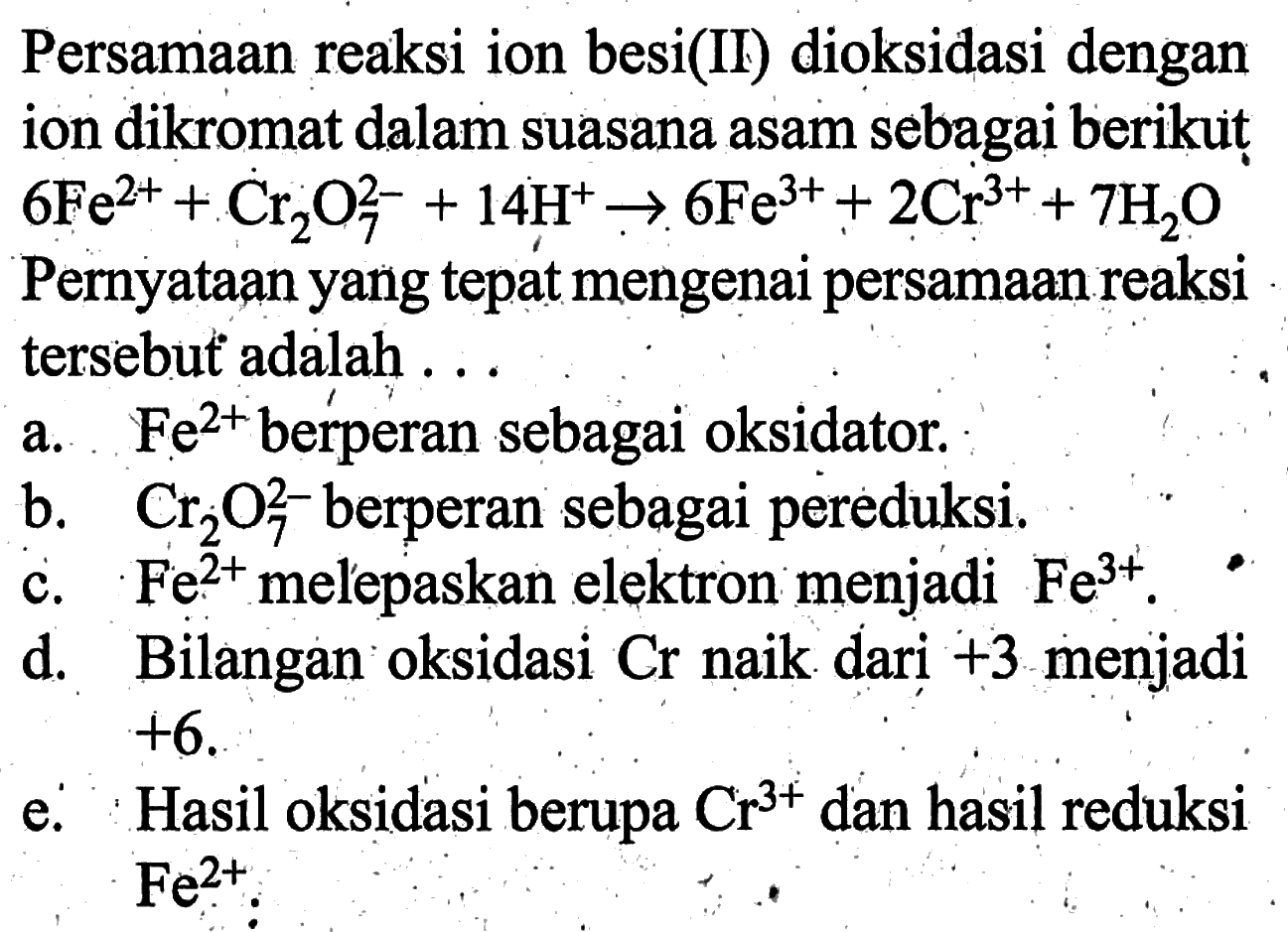 Persamaan reaksi ion besi(II) dioksidasi dengan ion dikromat dalam suasana asam sebagai berikut 6 Fe^2+ +Cr2O7^2- +14 H^+ -> 6 Fe^3+ +2 Cr^3+ +7 H2O Pernyataan yang tepat mengenai persamaan reaksi tersebut adalah ...a. Fe^2+ berperan sebagai oksidator.b. Cr2O7^2- berperan sebagai pereduksi.c. Fe^2+ melepaskan elektron menjadi Fe^3+.d. Bilangan oksidasi Cr naik dari +3 menjadi +6 .e. Hasil oksidasi berupa Cr^3+ dan hasil reduksi Fe^2+ .