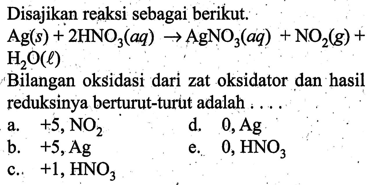 Disajikan reaksi sebagai berikut. Ag(s)+2 HNO3(aq) -> AgNO3(aq)+NO2(g)+ H2O(l) Bilangan oksidasi dari zat oksidator dan hasil reduksinya berturut-turut adalah....