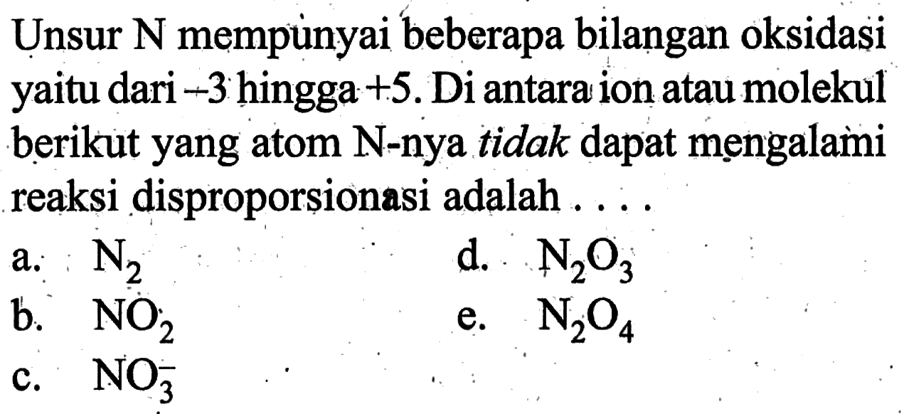 Unsur N mempunyai beberapa bilangan oksidasi yaitu dari -3 hingga +5. Di antara ion atau molekul berikut yang atom N-nya tidak dapat mengalami reaksi disproporsionasi adalah ....a. N2 b. NO2 c. NO3^- d. N2O3 e. N2 O4  