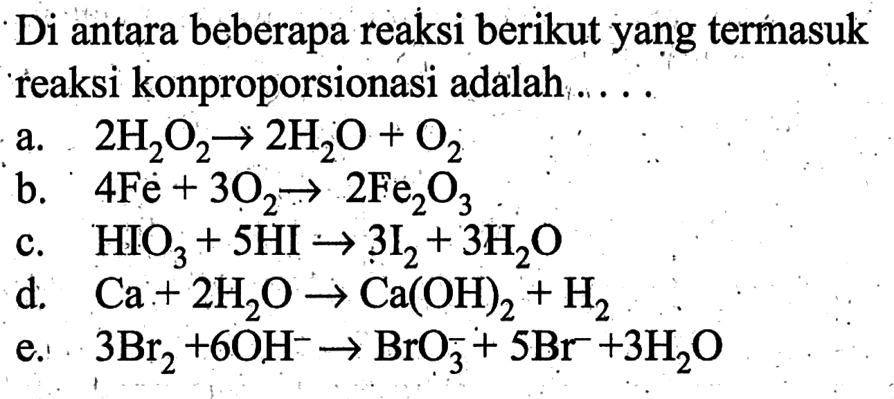 Di antara beberapa reaksi berikut yang termasuk reaksi konproporsionasi adalah .....a. 2H2O2 -> 2H2O+O2 b. 4Fe+3O2 -> 2Fe2O3 c.  HIO3+5HI -> 3I2+3H2O d.  Ca+2H2O -> Ca(OH)2+H2 e.  3Br2+6OH^- -> BrO3^-+5Br^-+3H2O 