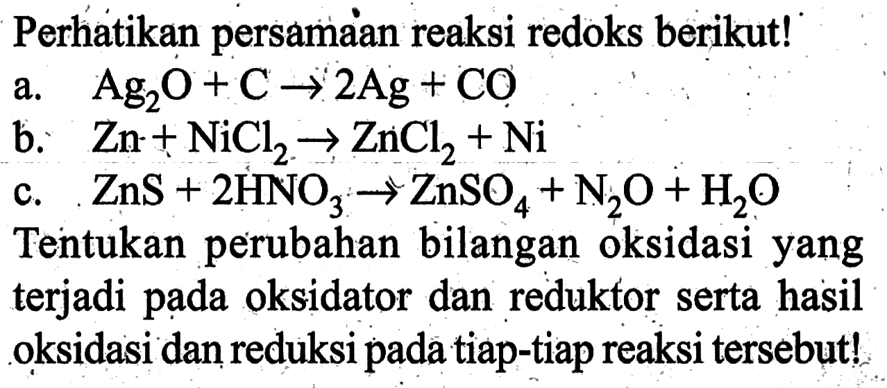 Perhatikan persamaan reaksi redoks berikut! 
a. Ag2O + C -> 2 Ag + CO 
b. Zn + NiCl2 -> ZnCl2 + Ni 
c. ZnS + 2 HNO3 -> ZnSO4 + N2O + H2O 
Tentukan perubahan bilangan oksidasi yang terjadi pada oksidator dan reduktor serta hasil oksidasi dan reduksi pada tiap-tiap reaksi tersebut!