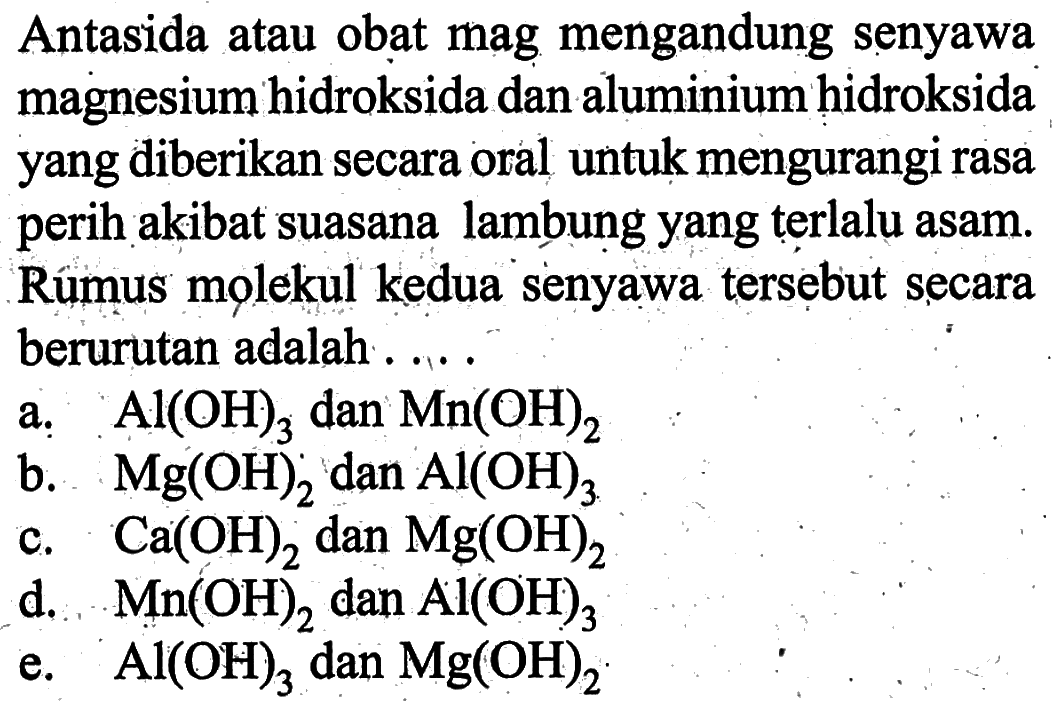Antasida atau obat mag mengandung senyawa magnesium hidroksida dan aluminium hidroksida yang diberikan secara oral untuk mengurangi rasa perih akibat suasana lambung yang terlalu asam. Rumus molekul kedua senyawa tersebut secara berurutan adalah . . . .