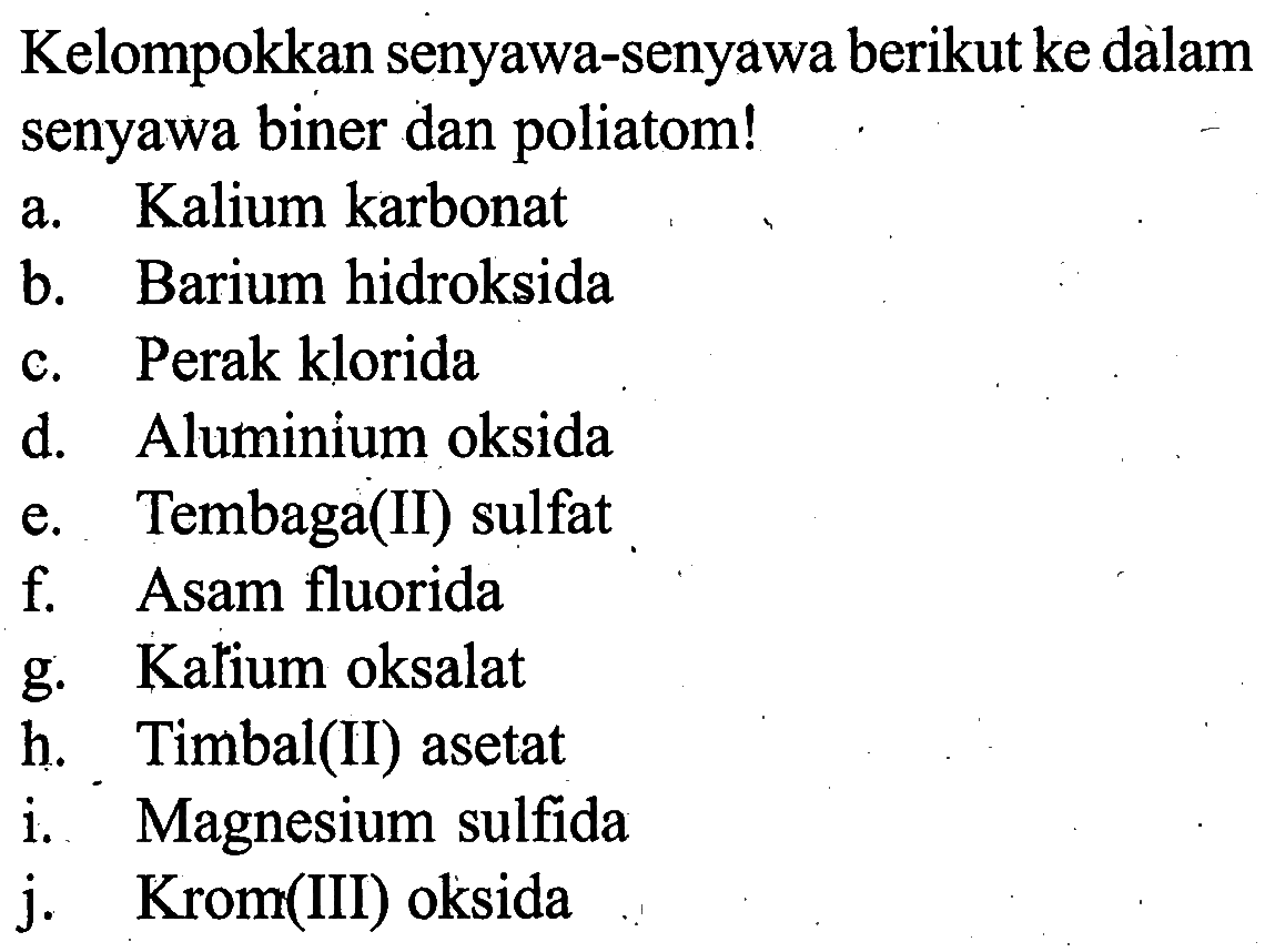 Kelompokkan senyawa-senyawa berikut ke dalam senyawa biner dan poliatom! a. Kalium karbonat b. Barium hidroksida c. Perak klorida d. Aluminium oksida e. Tembaga(II) sulfat f. Asam fluorida g. Kalium oksalat h. Timbal(II) asetat i. Magnesium sulfida j. Krom(III) oksida