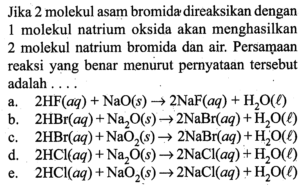 Jika 2 molekul asam bromida direaksikan dengan 1 molekul natrium oksida akan menghasilkan 2 molekul natrium bromida dan air. Persaṃaan reaksi yang benar menurut pernyataan tersebut adalah ....