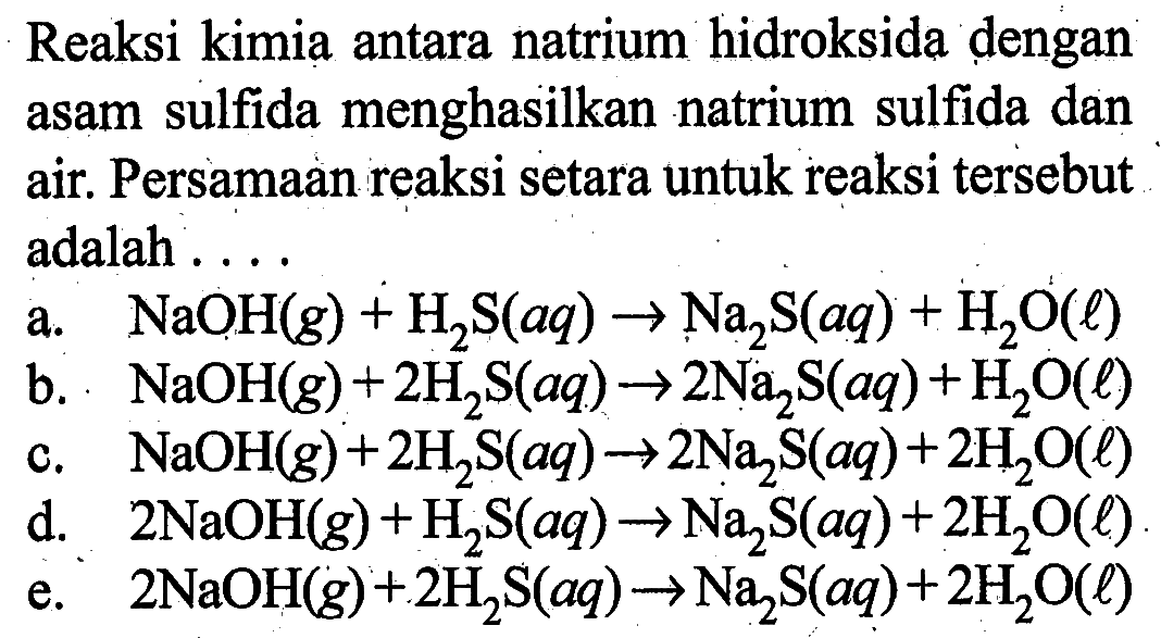 Reaksi kimia antara natrium hidroksida dengan asam sulfida menghasilkan natrium sulfida dan air. Persamaan reaksi setara untuk reaksi tersebut adalah ....a.  NaOH(g)+H2S(aq) -> Na2S(aq)+H2O(l) b.  NaOH(g)+2H2S(aq) -> 2 Na2S(aq)+H2O(l) c.  NaOH(g)+2H2S(aq) -> 2 Na2S(aq)+2H2O(l) d.  2 NaOH(g)+H2S(aq) -> Na2S(aq)+2H2O(l) e.  2 NaOH(g)+2H2S(aq) -> Na2S(aq)+2H2O(l) 