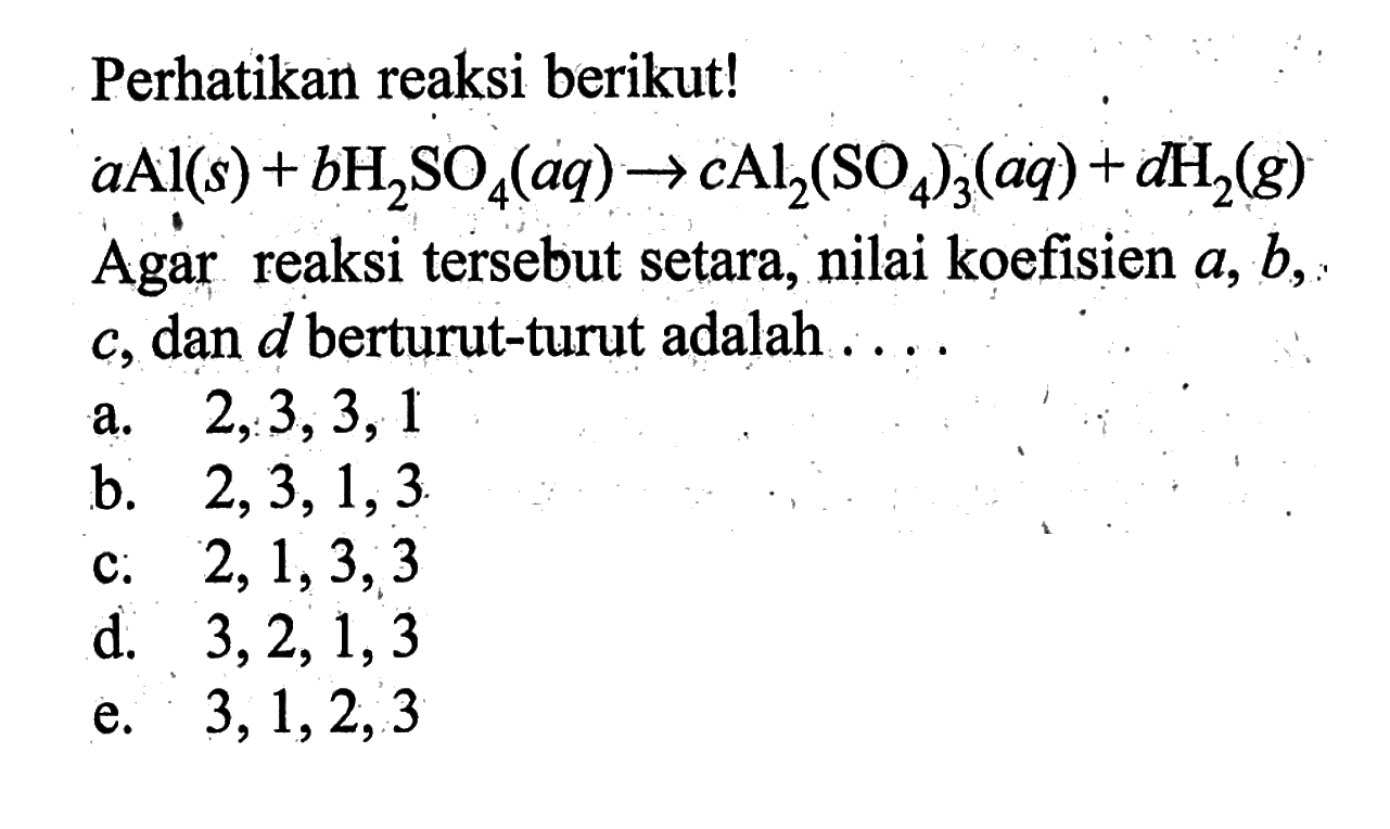 Perhatikan reaksi berikut! a Al(s)+b H2SO4(aq)->c Al2(SO4)3(aq)+d H2(g) Agar reaksi tersebut setara, nilai koefisien a, b, c, dan d berturut-turut adalah ....