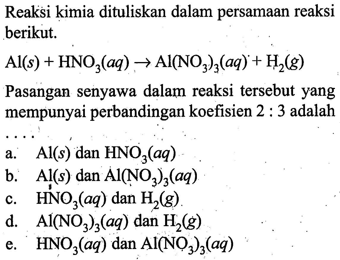 Reaksi kimia dituliskan dalam persamaan reaksi berikut.Al(s)+HNO3(aq) -> Al(NO3)3(aq)+H2(g) Pasangan senyawa dalam reaksi tersebut yang mempunyai perbandingan koefisien 2: 3 adalaha. Al(s) dan HNO3(aq) b. Al(s) dan Al(NO3)3(aq) c. HNO3(aq) dan H2(g) d. Al(NO3)3(aq) dan H2(g) e. HNO3(aq) dan Al(NO3)3(aq) 