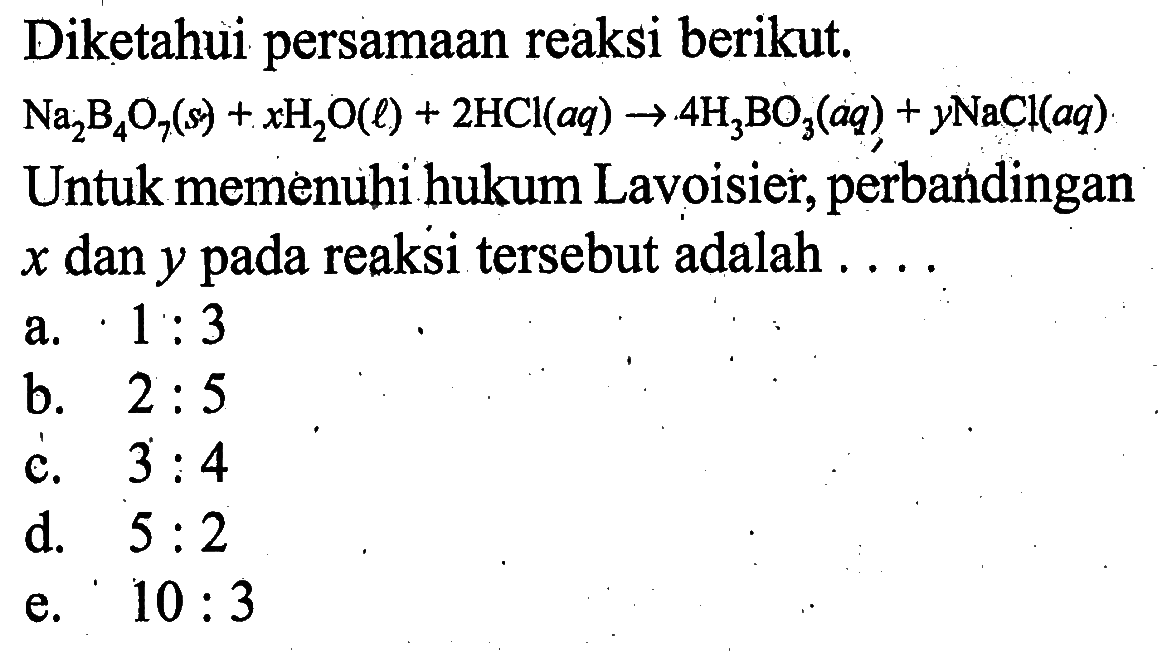 Diketahui persamaan reaksi berikut. Na2B4O7(s)+xH2O(l)+2HCl(aq) -> 4H3BO3(aq)+yNaCl(aq)  Untuk memenuhi hukum Lavoisier, perbandingan  x  dan  y  pada reaksi tersebut adalah ....
