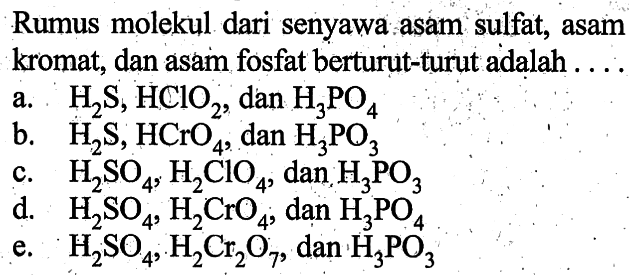 Rumus molekul dari senyawa asam sulfat, asam kromat, dan asam fosfat berturut-turut adalah ....a.  H2 S, H ClO2 , dan  H3 PO4 b.  H2 S, HCrO4 , dan  H3 PO3 c.  H2 SO4, H2 ClO4 , dan  H3 PO3 d.  H2 SO4, H2 CrO4 ; dan  H3 PO4 e.  H2 SO4, H2 Cr2 O7 , dan  H3 PO3 