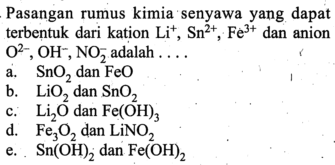 Pasangan rumus kimia senyawa yang dapat terbentuk dari kation Li^+, Sn^2+, Fe^3+ dan anion O^2-, OH^-, NO2^- adalah .... a. SnO2 dan FeO b. LiO2 dan SnO2 c. Li2O dan Fe(OH)3 d. Fe3 O2 dan LiNO2 e. Sn(OH)2 dan Fe(OH)2