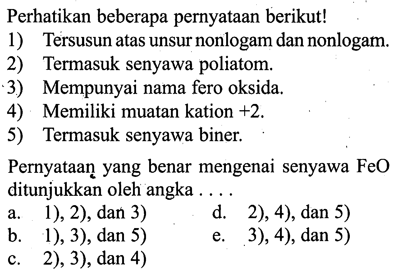 Perhatikan beberapa pernyataan berikut!1) Tersusun atas unsur nonlogam dan nonlogam.2) Termasuk senyawa poliatom.3) Mempunyai nama fero oksida.4) Memiliki muatan kation +2.5) Termasuk senyawa biner.Pernyataan yang benar mengenai senyawa FeO ditunjukkan oleh angka ...