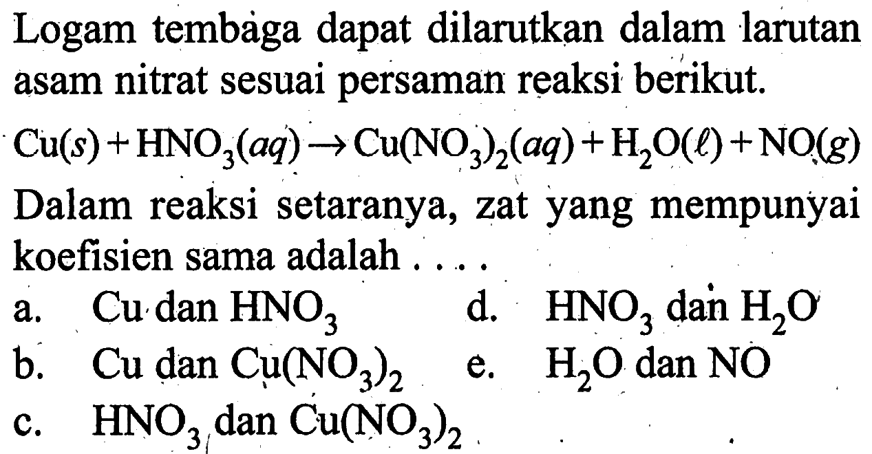 Logam tembaga dapat dilarutkan dalam larutan asam nitrat sesuai persaman reaksi berikut. Cu(s)+HNO3(aq)->Cu(NO3)2(aq)+H2O(l)+NO(g) Dalam reaksi setaranya, zat yang mempunyai koefisien sama adalah .... 