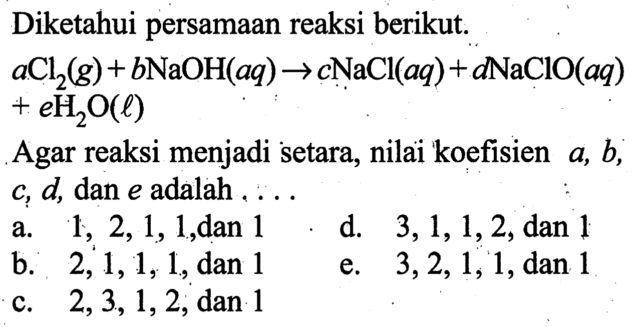 Diketahui persamaan reaksi berikut. a Cl2(g)+b NaOH(aq)->c NaCl(aq)+d NaClO(aq) +e H2O(l) Agar reaksi menjadi setara, nilai koefisien a, b, c, d, dan e adalah ...