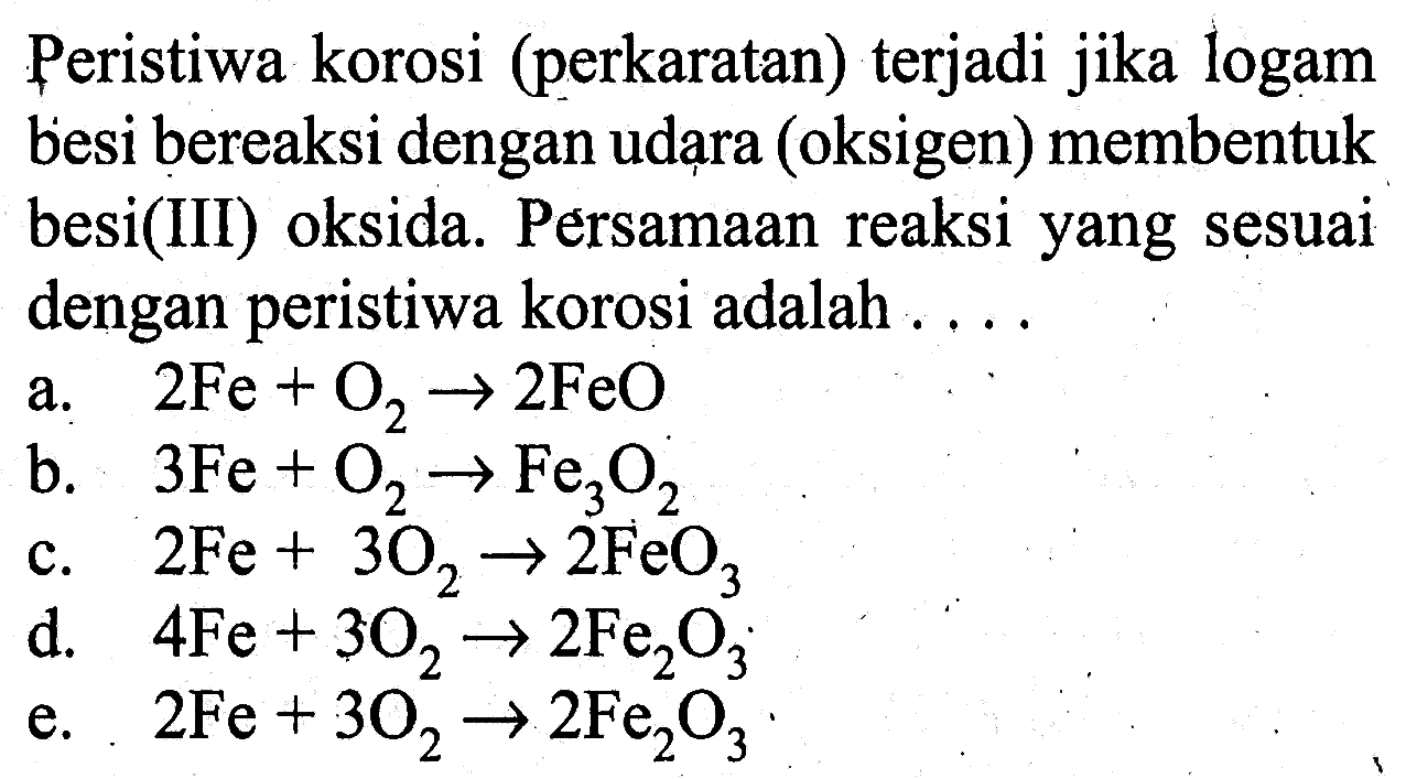 Peristiwa korosi (perkaratan) terjadi jika logam besi bereaksi dengan udara (oksigen) membentuk besi(III) oksida. Persamaan reaksi yang sesuai dengan peristiwa korosi adalah ....
a.   2Fe+O2 -> 2FeO 
b.   3Fe+O2 -> Fe3O2 
c.  2Fe+3O2 -> 2FeO3 
d.  4Fe+3O2 -> 2Fe2O3 
e.  2Fe+3O2 -> 2Fe2O3 