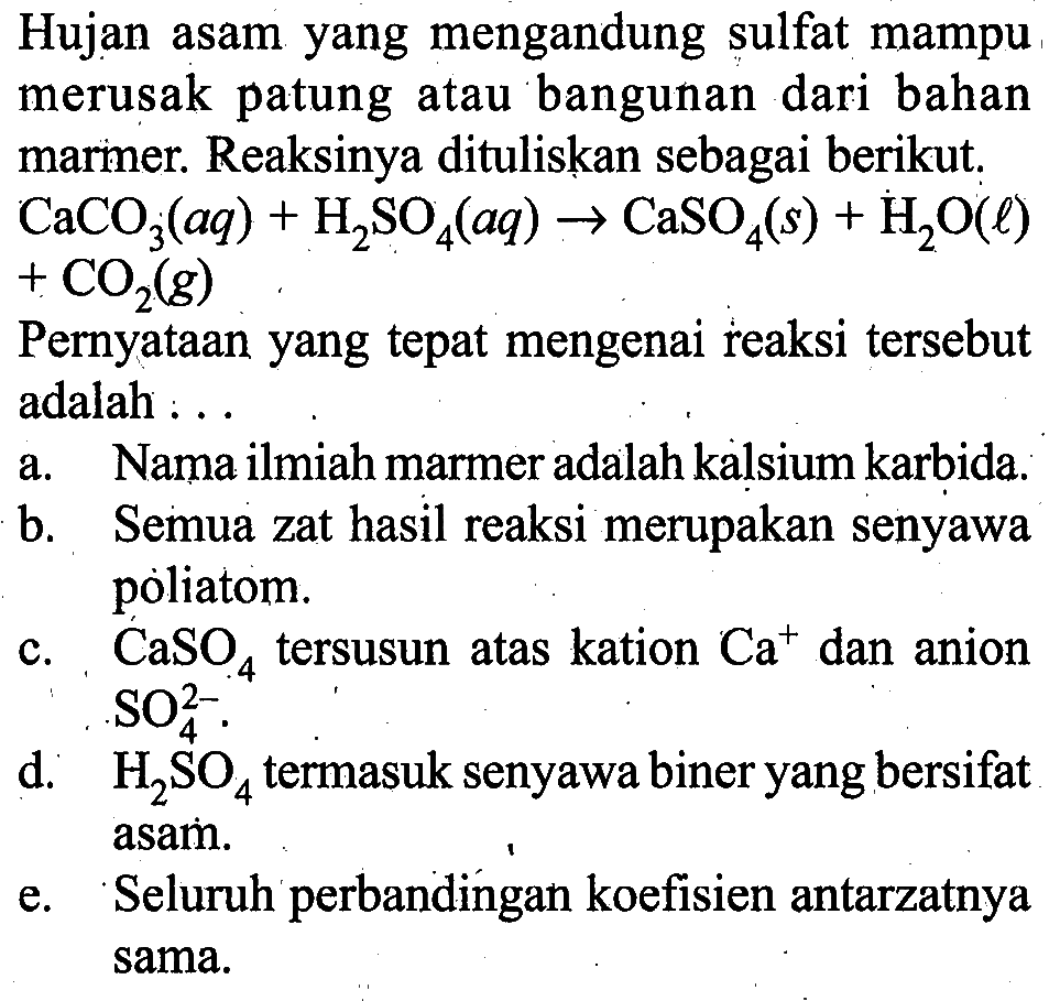 Hujan asam yang mengandung sulfat mampu merusak patung atau bangunan dari bahan marmer. Reaksinya dituliskan sebagai berikut. CaCO3(aq)+H2SO4(aq) -> CaSO4(s)+H2O(l) +CO2(g) Pernyataan yang tepat mengenai reaksi tersebut adalah :..a. Nama ilmiah marmer adalah kalsium karbida.b. Semua zat hasil reaksi merupakan senyawa poliatom.c. CaSO4 tersusun atas kation Ca^+ dan anion SO4^(2-). d. H2SO4 termasuk senyawa biner yang bersifat asam.e. Seluruh perbandingan koefisien antarzatnya sama.