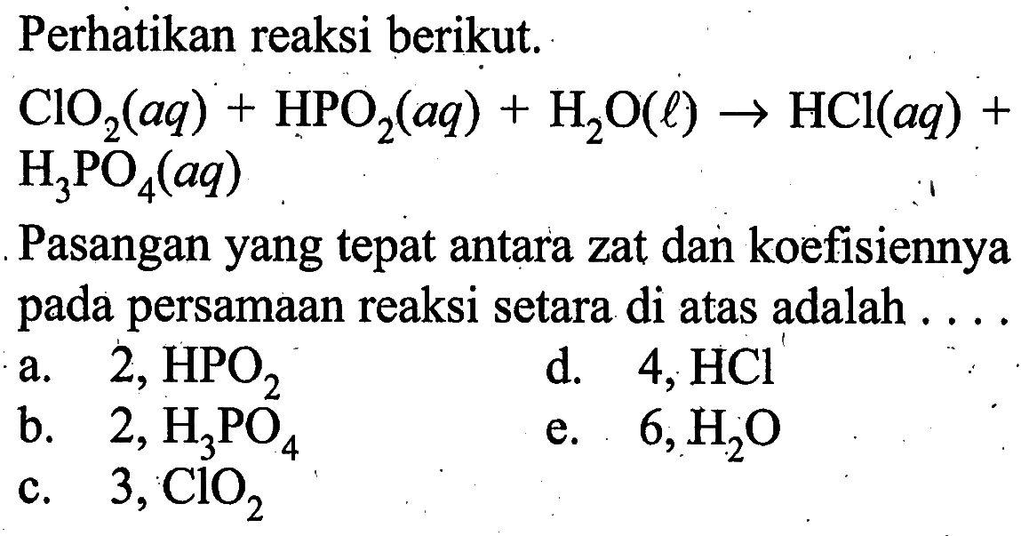 Perhatikan reaksi berikut. ClO2(aq)+HPO2(aq)+H2O(l) -> HCl(aq)+ H3PO4(aq)Pasangan yang tepat antara zat dan koefisiennya pada persamaan reaksi setara di atas adalah ....