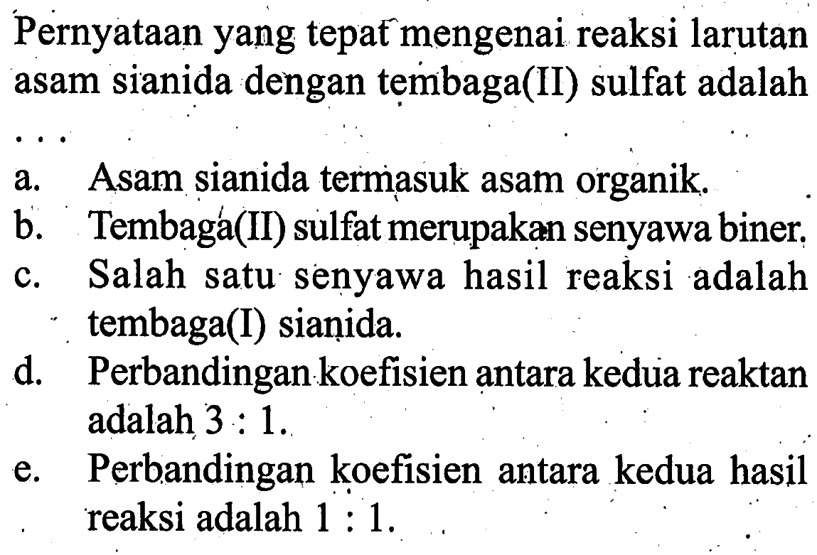 Pernyataan yang tepat mengenai reaksi larutan asam sianida dengan tembaga(II) sulfat adalaha. Asam sianida termasuk asam organik.b. Tembaga(II) sulfat merupakan senyawa biner.c. Salah satu senyawa hasil reaksi adalah tembaga(I) sianida.d. Perbandingan koefisien antara kedua reaktan adalah 3:1 .e. Perbandingan koefisien antara kedua hasil reaksi adalah 1:1. 