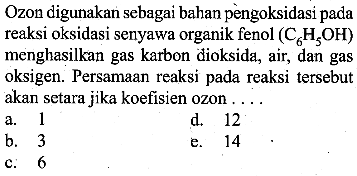 Ozon digunakan sebagai bahan pengoksidasi pada reaksi oksidasi senyawa organik fenol (C6H5OH) menghasilkan gas karbon dioksida, air, dan gas oksigen. Persamaan reaksi pada reaksi tersebut akan setara jika koefisien ozon ....a. 1 b. 3 c. 6 d. 12 e. 14 