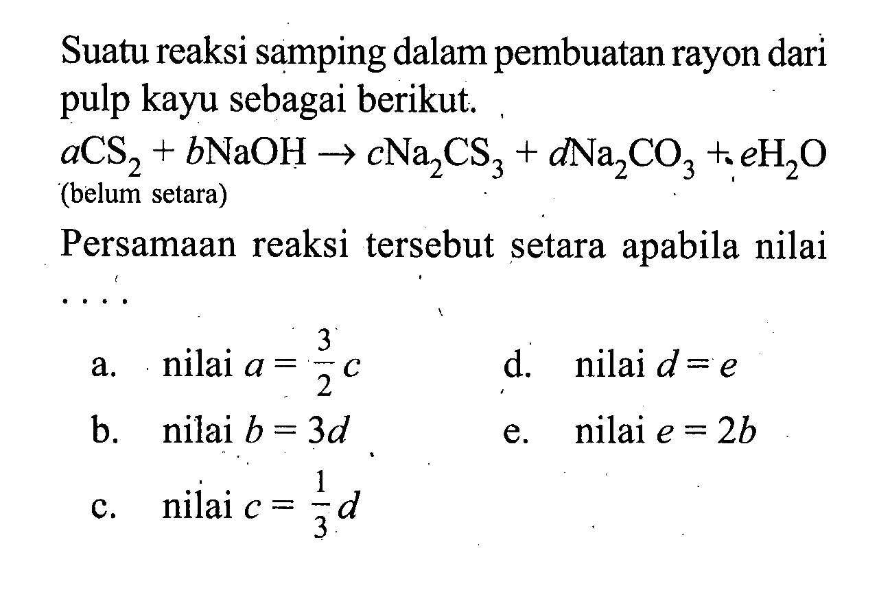 Suatu reaksi samping dalam pembuatan rayon dari pulp kayu sebagai berikut.aCS2+bNaOH->cNa2CS3+dNa2CO3+eH2O(belum setara)Persamaan reaksi tersebut setara apabila nilai....