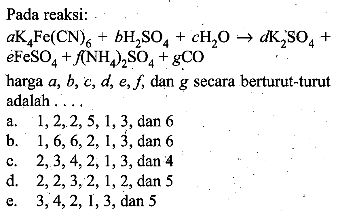 Pada reaksi:aK4Fe(CN)6+bH2SO4+cH2O->dK2SO4+eFeSO4+f(NH4)2SO4+gCO harga a, b, c, d, e, f, dan g  secara berturut-turut adalah..... 