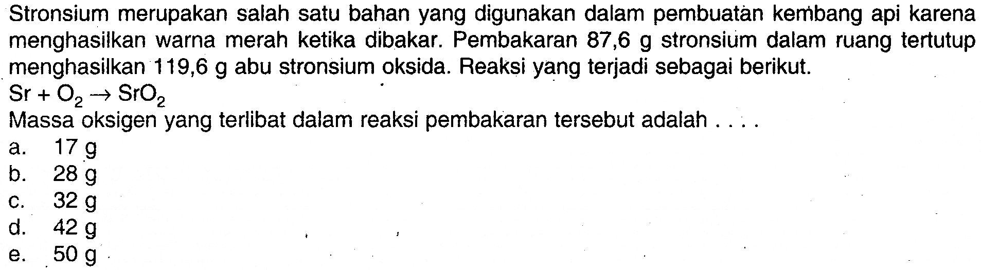 Stronsium merupakan salah satu bahan yang digunakan dalam pembuatan kembang api karena menghasilkan warna merah ketika dibakar. Pembakaran 87,6 g stronsium dalam ruang tertutup menghasilkan 119,6 g abu stronsium oksida. Reaksi yang terjadi sebagai berikut. Sr+O2 -> SrO2 Massa oksigen yang terlibat dalam reaksi pembakaran tersebut adalah ....