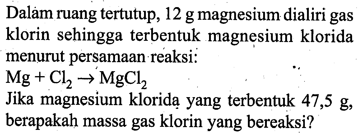 Dalam ruang tertutup, 12 g magnesium dialiri gas klorin sehingga terbentuk magnesium klorida menurut persamaan reaksi :
Mg + Cl2 - > MgCl2 Jika magnesium klorida yang terbentuk 47,5 g, berapakah massa gas klorin yang bereaksi?