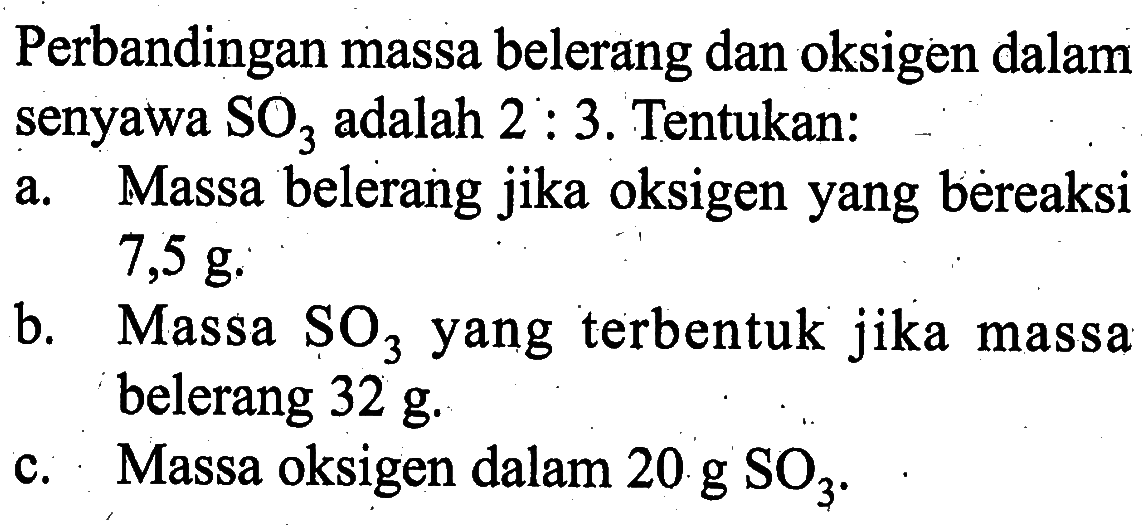 Perbandingan massa belerang dan oksigen dalam senyawa SO3 adalah 2: 3. Tentukan:a. Massa belerang jika oksigen yang bereaksi 7,5 g. b. Massa SO3 yang terbentuk jika massa belerang 32 g. c. Massa oksigen dalam 20 g SO3. 