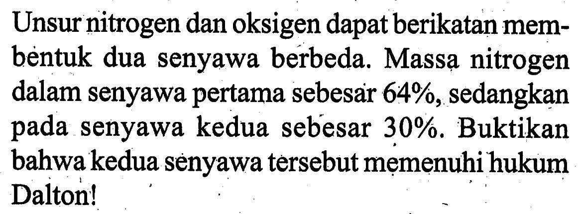 Unsur nitrogen dan oksigen dapat berikatan membentuk dua senyawa berbeda. Massa nitrogen dalam senyawa pertama sebesar 64%, sedangkan pada senyawa kedua sebesar 30%. Buktikan bahwa kedua senyawa tersebut memenuhi hukum Dalton! 