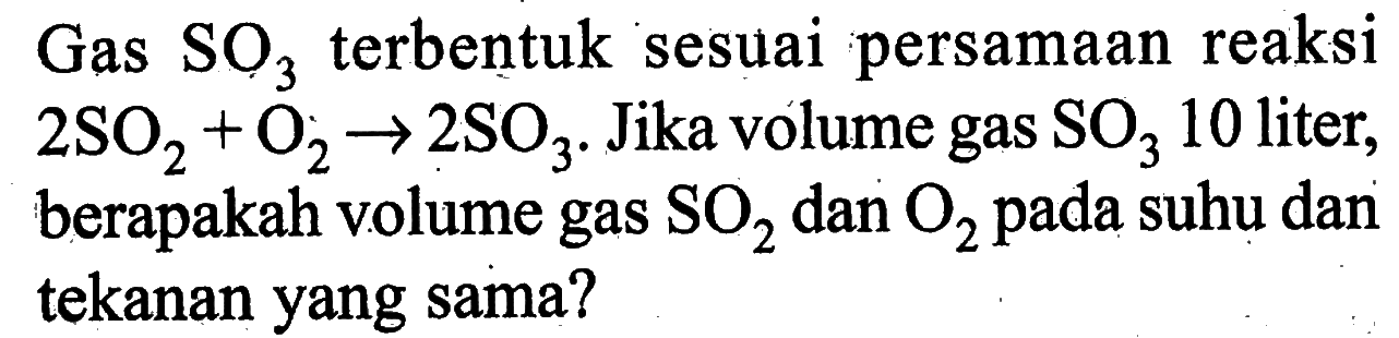 Gas SO3 terbentuk sesuai persamaan reaksi 2 SO2+O2 -> 2 SO3. Jika volume gas SO3 10 liter, berapakah volume gas SO2 dan O2 pada suhu dan tekanan yang sama?