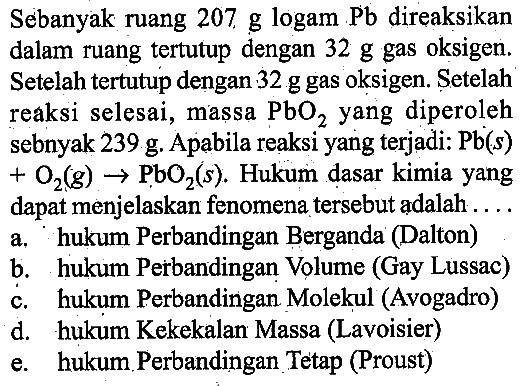 Sebanyak ruang 207 g logam Pb direaksikan dalam ruang tertutup dengan 32 g gas oksigen. Setelah tertutup dengan 32 g gas oksigen. Setelah reaksi selesai, massa  PbO2 yang diperoleh sebnyak 239 g. Apabila reaksi yang terjadi:  Pb(s)+O2(g)->PbO2(s). Hukum dasar kimia yang dapat menjelaskan fenomena tersebut adalah....