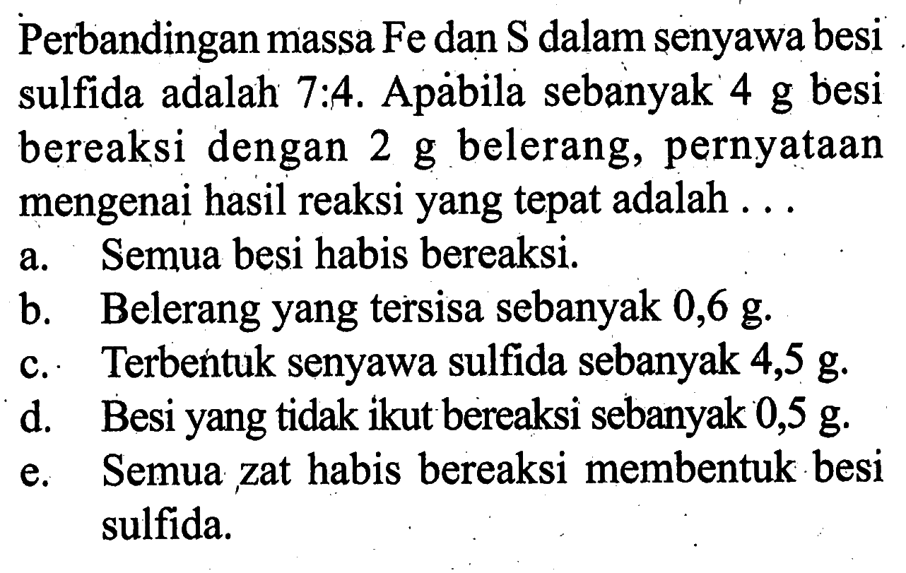 Perbandingan massa Fe dan S dalam senyawa besi sulfida adalah 7:4. Apäbila sebanyak 4 g besi bereaksi dengan 2 g belerang, pernyataan mengenai hasil reaksi yang tepat adalah ...