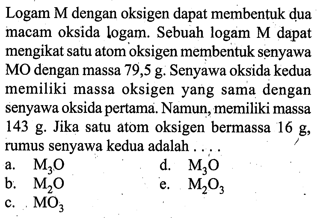 Logam M dengan oksigen dapat membentuk dua macam oksida logam. Sebuah logam M dapat mengikat satu atom oksigen membentuk senyawa MO dengan massa 79,5 g. Senyawa oksida kedua memiliki massa oksigen yang sama dengan senyawa oksida pertama. Namun, memiliki massa 143 g. Jika satu atom oksigen bermassa 16 g, rumus senyawa kedua adalah ....