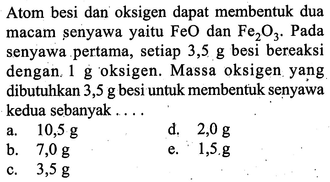 Atom besi dan oksigen dapat membentuk dua macam senyawa yaitu FeO dan Fe2O3.  Pada senyawa pertama, setiap 3,5 g besi bereaksi dengan 1 g oksigen. Massa oksigen yang dibutuhkan 3,5 g besi untuk membentuk senyawa kedua sebanyak ...