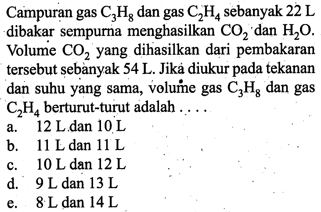 Campuran gas  C3H8  dan gas  C2H4  sebanyak  22 L  dibakar sempurna menghasilkan  CO2  dan  H2O. Volume  CO2  yang dihasilkan dari pembakaran tersebut sebanyak  54 L . Jika diukur pada tekanan dan suhu yang sama, volume gas  C3H8  dan gas  C2H4  berturut-turut adalah  ... . 