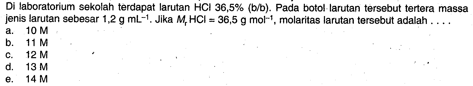 Di laboratorium sekolah terdapat larutan  HCl 36,5%(b/b) . Pada botol larutan tersebut tertera massa jenis larutan sebesar  1,2 gmL^(-1) . Jika  Mr HCl=36,5 gmol^(-1) , molaritas larutan tersebuit adalah ....