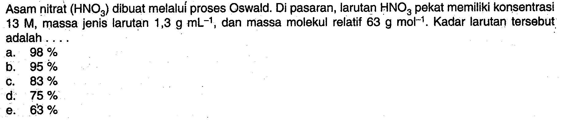 Asam nitrat  (HNO3)  dibuat melalui proses Oswald. Di pasaran, larutan  HNO3  pekat memiliki konsentrasi  13 M , massa jenis larutan  1,3 g mL^-1 , dan massa molekul relatif  63 g mol^-1 .  Kadar larutan tersebut adalah ....