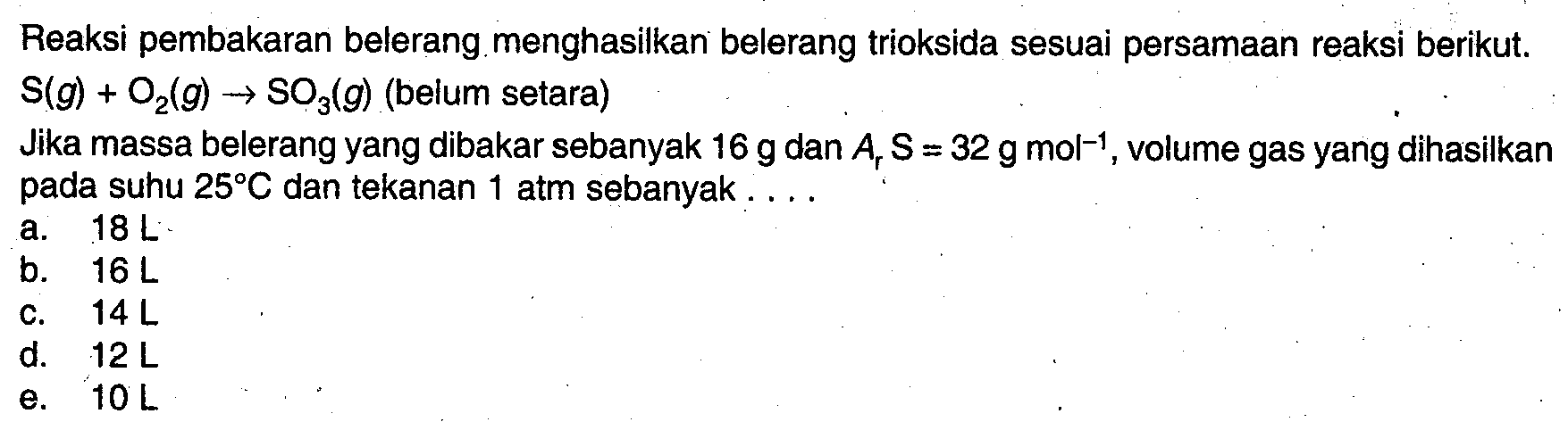 Reaksi pembakaran belerang menghasilkan belerang trioksida sesuai persamaan reaksi berikut. S(g)+O2(g)->SO3(g) (belum setara) Jika massa belerang yang dibakar sebanyak 16 g dan Ar S=32 g mol^-1, volume gas yang dihasilkan pada suhu 25 C dan tekanan 1 atm sebanyak....