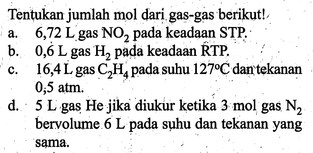 Tentukan jumlah mol dari gas-gas berikut!a.  6,72 L  gas  NO2  pada keadaan STP.b.   0,6 L  gas  H2  pada keadaan RTP.c.  16,4 L  gas  C2 H4  pada suhu  127 C  dan tekanan  0,5 atm .d.  5 L  gas He jika diukur ketika  3 mol  gas  N2  bervolume.  6 L  pada suhu dan tekanan yang sama.