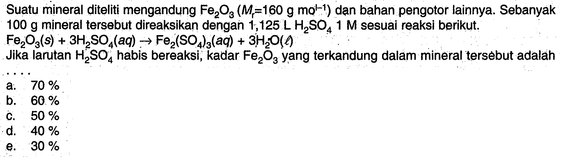 Suatu mineral diteliti mengandung  Fe2O3(Mr=160 g mol^(-1))  dan bahan pengotor lainnya. Sebanyak  100 g  mineral tersebut direaksikan dengan  1,125 L H2SO4 1 M  sesual reaksi berikut.  Fe2O3(s)+3H2SO4(aq) -> Fe2(SO4)3(aq)+3H2O(l)  Jika larutan  H2SO4  habis bereaksi, kadar  Fe2O3  yang terkandung dalam mineral tersebut adalah .... 