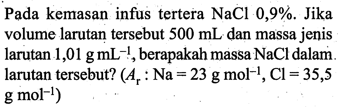 Pada kemasan infus tertera NaCl 0,9%. Jika volume larutan tersebut 500 mL dan massa jenis larutan 1,01 g mL^(-1), berapakah massa NaCl dalam larutan tersebut? (Ar : Na=23 g mol^(-1), Cl=35,5 g mol m^(-1)) 