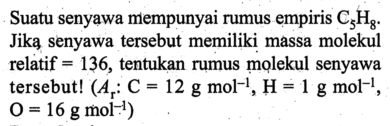 Suatu senyawa mempunyai rumus empiris C5H8. Jika senyawa tersebut memiliki massa molekul relatif =136, tentukan rumus molekul senyawa tersebut! (Ar: C=12 g mol^-1, H=1 g mol^-1, O=16 g mol^-1)