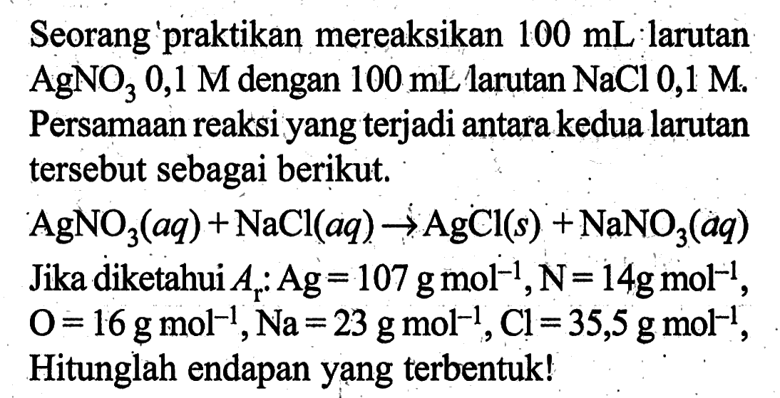 Seorang praktikan mereaksikan 100 mL larutan AgNO3 0,1 M dengan 100 mL larutan NaCl 0,1 M. Persamaan reaksi yang terjadi antara kedua larutan tersebut sebagai berikut. AgNO3(aq) + NaCl(aq) -> AgCl(s) + NaNO3(aq) Jika diketahui Ar: Ag=107 g mol^(-1), N=14 g mol^(-1), O=16 g mol^(-1), Na=23 g mol^(-1), Cl=35,5 g mol^(-1), Hitunglah endapan yang terbentuk! 