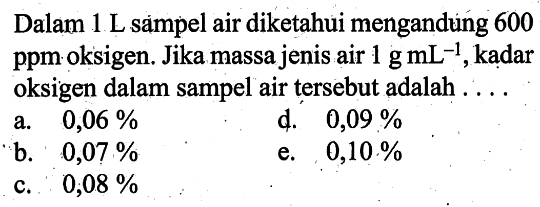 Dalam 1 L sampel air diketahui mengandung 600 ppm oksigen. Jika massa jenis air  1 g mL^(-1), kadar oksigen dalam sampel air tersebut adalah ....
