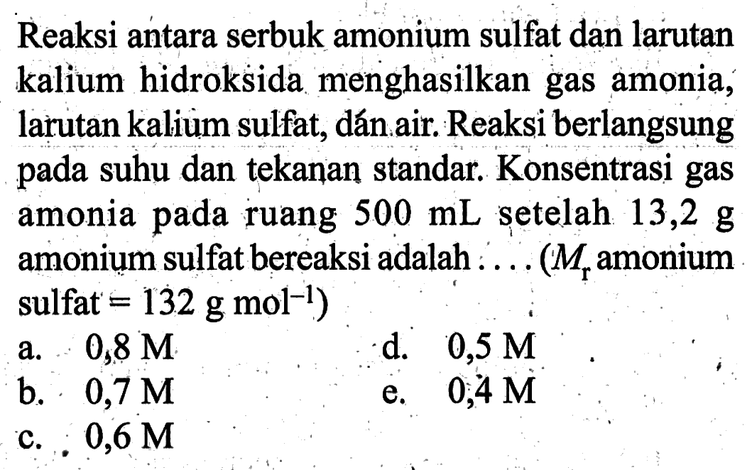 Reaksi antara serbuk amonium sulfat dan larutan kalium hidroksida menghasilkan gas amonia, larutan kalium sulfat, dan air. Reaksi berlangsung pada suhu dan tekanan standar. Konsentrasi gas amonia pada ruang 500mL setelah 13,2g amonium sulfat bereaksi adalah... (Mr amonium sulfat=132 g mol^-1)